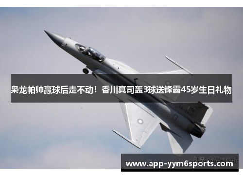 枭龙帕帅赢球后走不动！香川真司轰3球送锋霸45岁生日礼物