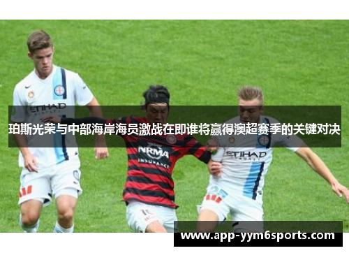 珀斯光荣与中部海岸海员激战在即谁将赢得澳超赛季的关键对决